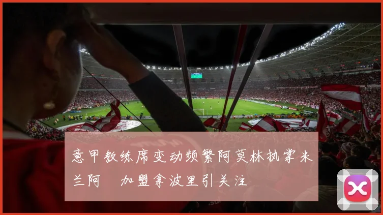 意甲教练席变动频繁阿莫林执掌米兰阿囧加盟拿波里引关注
