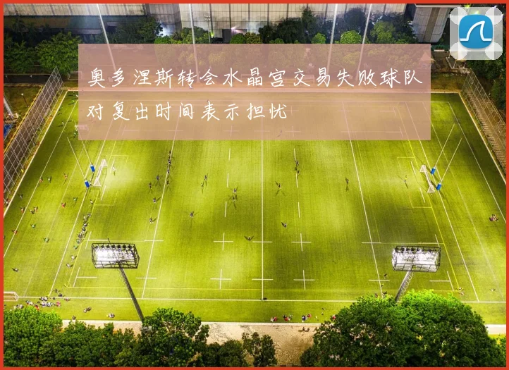 奥多涅斯转会水晶宫交易失败球队对复出时间表示担忧