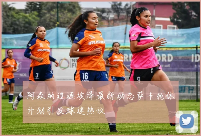 阿森纳追逐埃泽最新动态萨卡轮休计划引发球迷热议