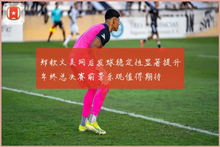 郑钦文美网后发球稳定性显著提升年终总决赛前景乐观值得期待