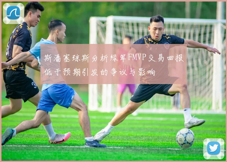 斯潘塞琼斯分析绿军FMVP交易回报低于预期引发的争议与影响