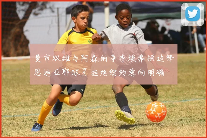 曼市双雄与阿森纳争夺埃弗顿边锋恩迪亚耶球员拒绝续约意向明确